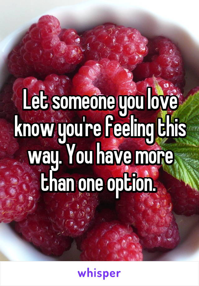 Let someone you love know you're feeling this way. You have more than one option. 