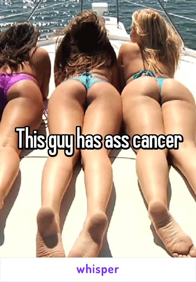This guy has ass cancer