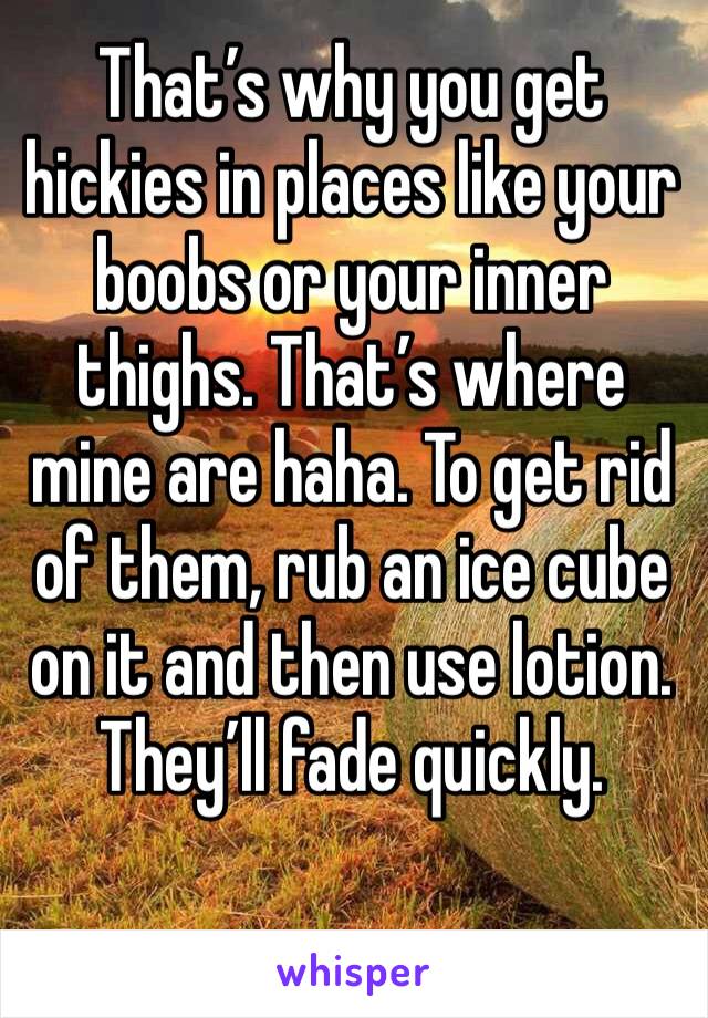 That’s why you get hickies in places like your boobs or your inner thighs. That’s where mine are haha. To get rid of them, rub an ice cube on it and then use lotion. They’ll fade quickly. 