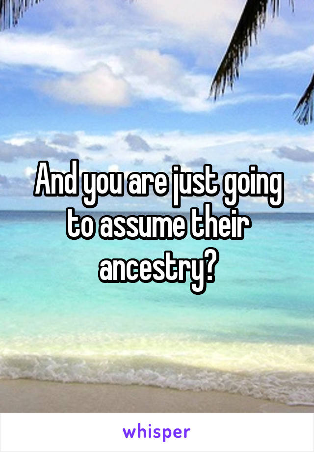 And you are just going to assume their ancestry?