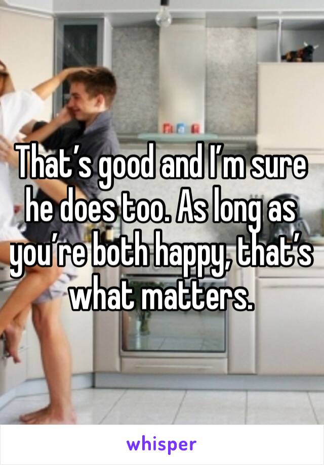 That’s good and I’m sure he does too. As long as you’re both happy, that’s what matters. 