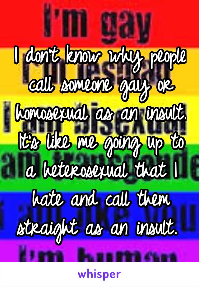 I don't know why people call someone gay or homosexual as an insult. It's like me going up to a heterosexual that I hate and call them straight as an insult. 