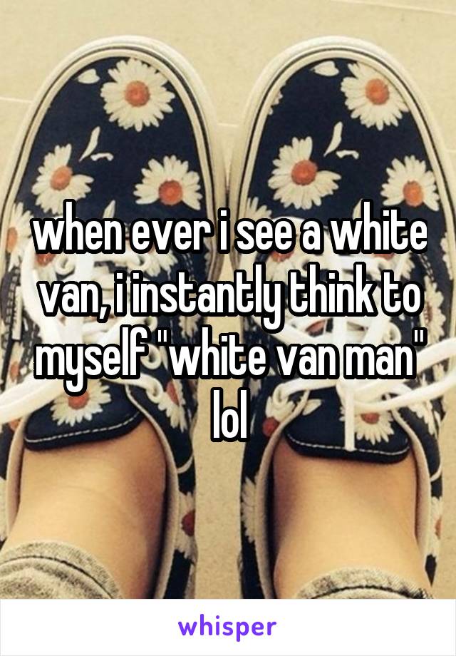 when ever i see a white van, i instantly think to myself "white van man" lol