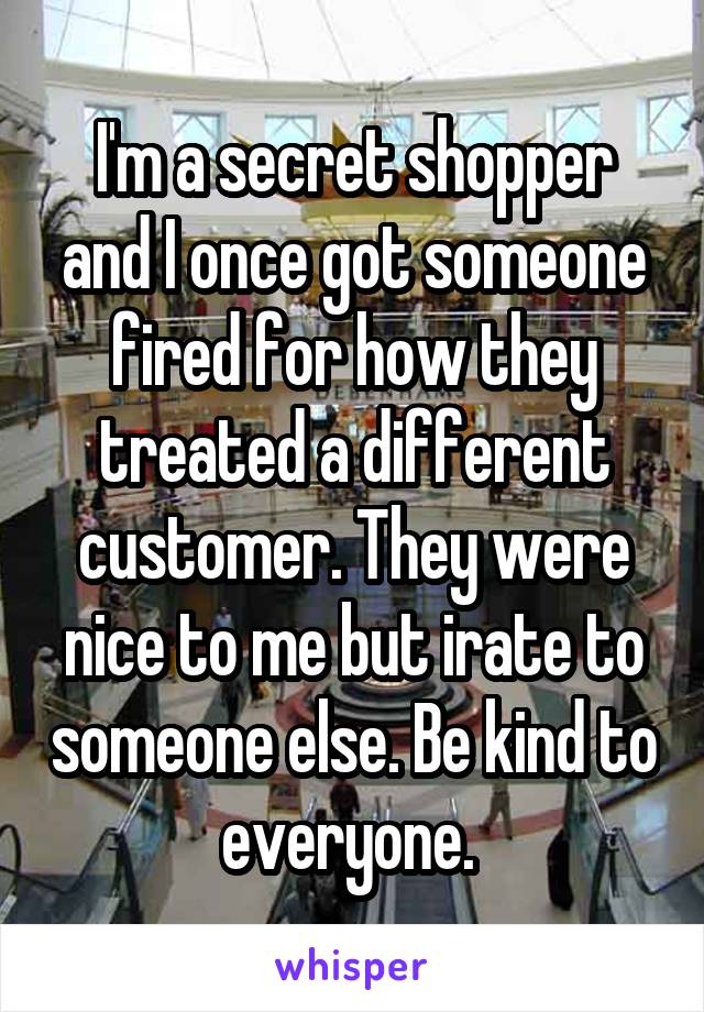 I'm a secret shopper and I once got someone fired for how they treated a different customer. They were nice to me but irate to someone else. Be kind to everyone. 