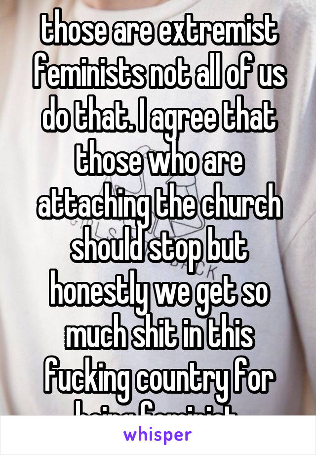 those are extremist feminists not all of us do that. I agree that those who are attaching the church should stop but honestly we get so much shit in this fucking country for being feminist 