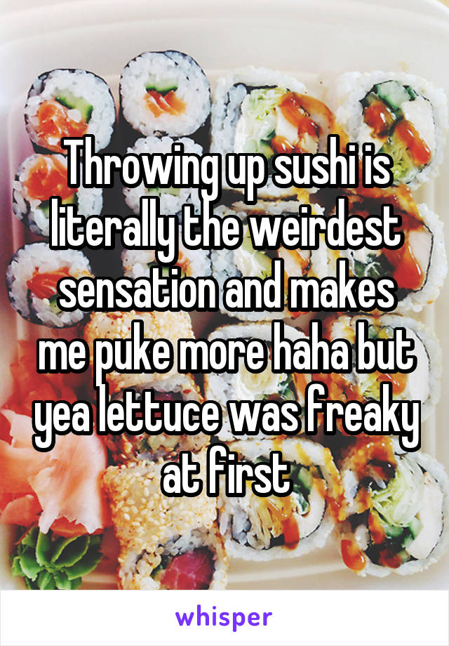 Throwing up sushi is literally the weirdest sensation and makes me puke more haha but yea lettuce was freaky at first