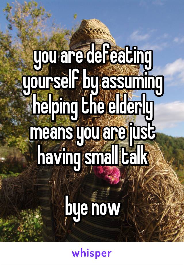 you are defeating yourself by assuming helping the elderly means you are just having small talk

bye now