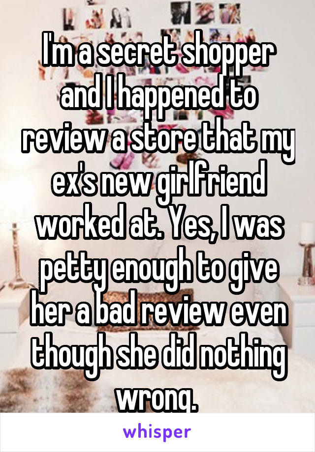 I'm a secret shopper and I happened to review a store that my ex's new girlfriend worked at. Yes, I was petty enough to give her a bad review even though she did nothing wrong. 