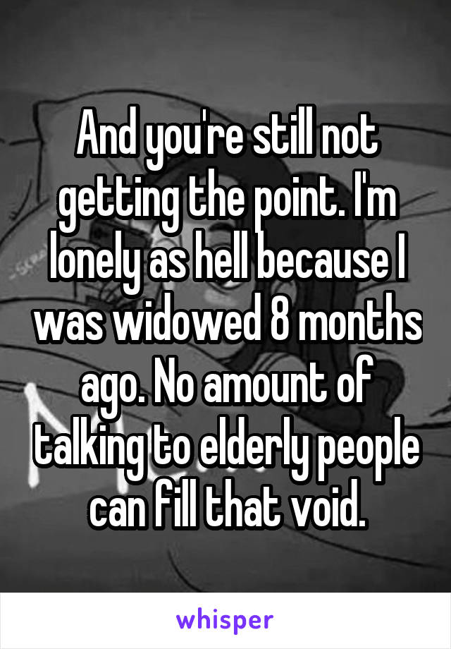 And you're still not getting the point. I'm lonely as hell because I was widowed 8 months ago. No amount of talking to elderly people can fill that void.