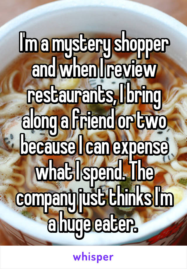 I'm a mystery shopper and when I review restaurants, I bring along a friend or two because I can expense what I spend. The company just thinks I'm a huge eater. 