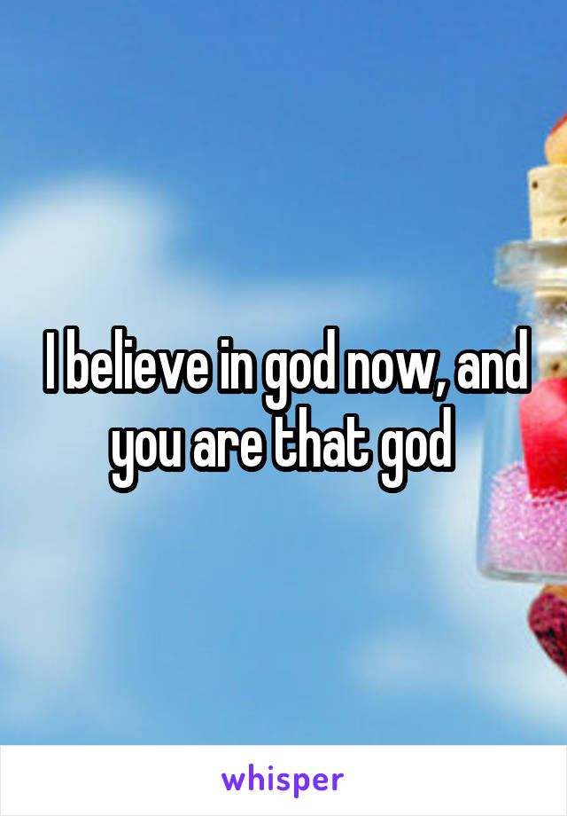 I believe in god now, and you are that god 
