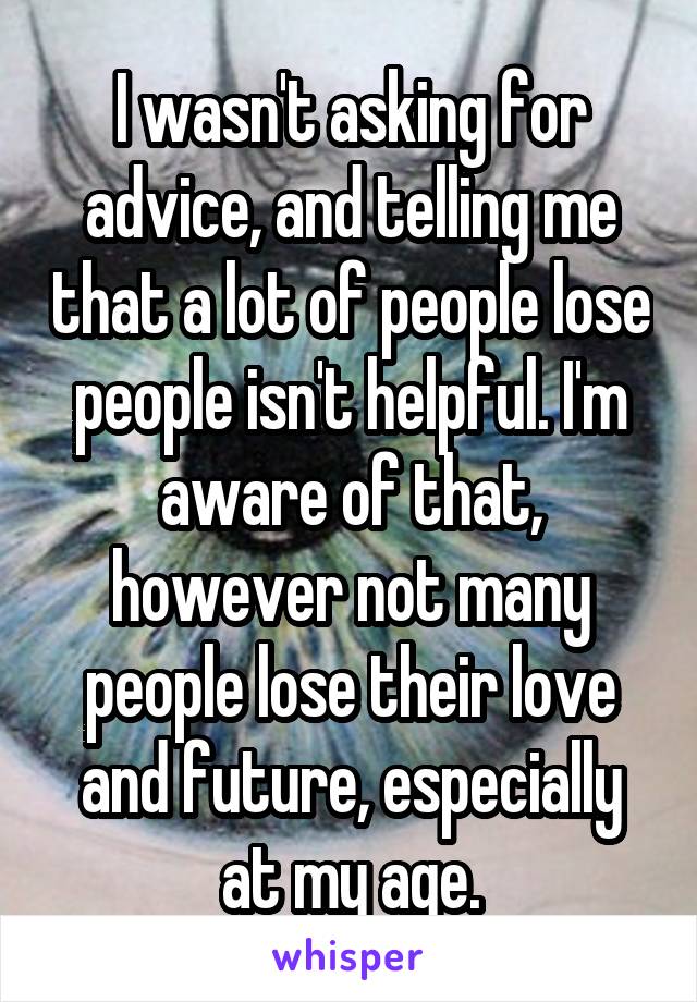 I wasn't asking for advice, and telling me that a lot of people lose people isn't helpful. I'm aware of that, however not many people lose their love and future, especially at my age.