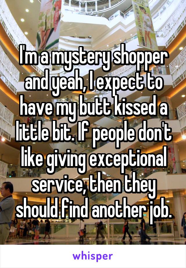 I'm a mystery shopper and yeah, I expect to have my butt kissed a little bit. If people don't like giving exceptional service, then they should find another job.