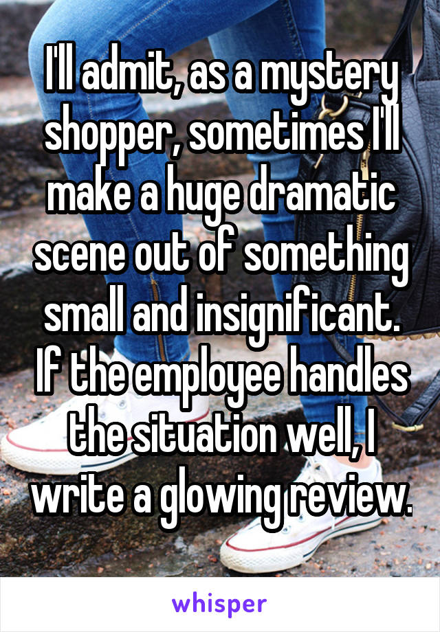 I'll admit, as a mystery shopper, sometimes I'll make a huge dramatic scene out of something small and insignificant. If the employee handles the situation well, I write a glowing review. 