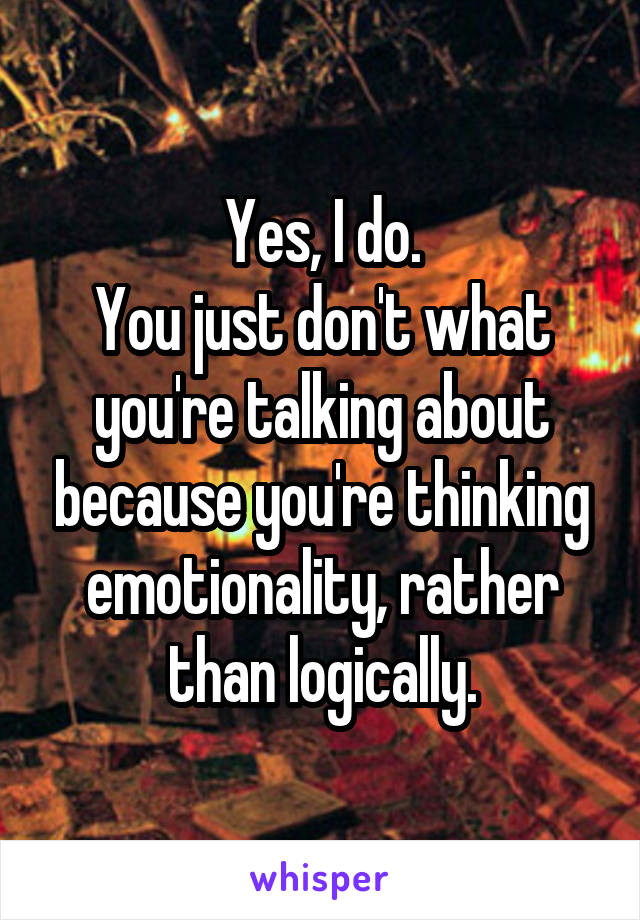 Yes, I do.
You just don't what you're talking about because you're thinking emotionality, rather than logically.