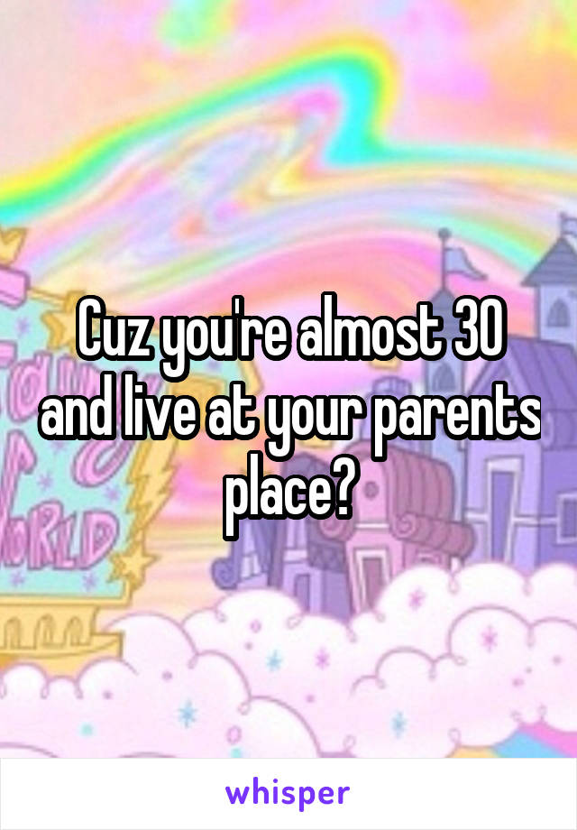 Cuz you're almost 30 and live at your parents place?