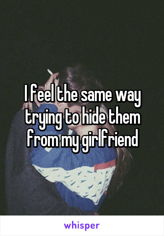 I feel the same way trying to hide them from my girlfriend