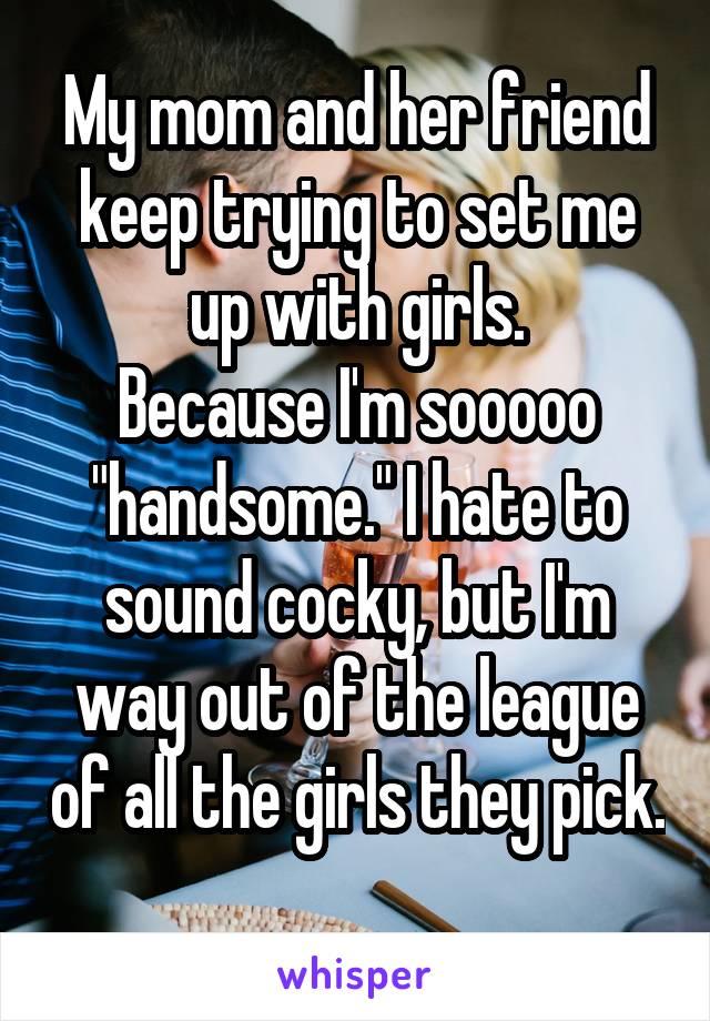 My mom and her friend keep trying to set me up with girls.
Because I'm sooooo "handsome." I hate to sound cocky, but I'm way out of the league of all the girls they pick. 