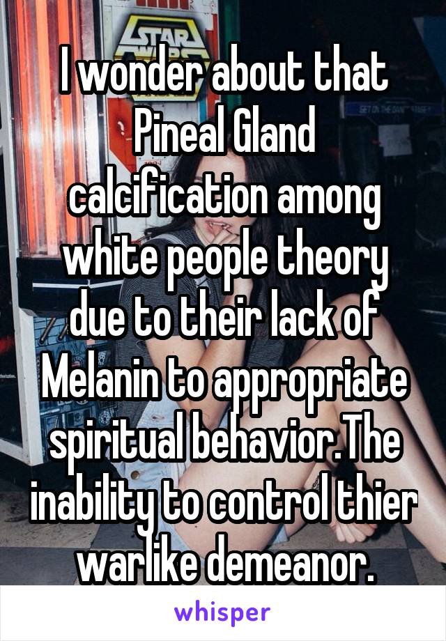 I wonder about that Pineal Gland calcification among white people theory due to their lack of Melanin to appropriate spiritual behavior.The inability to control thier warlike demeanor.