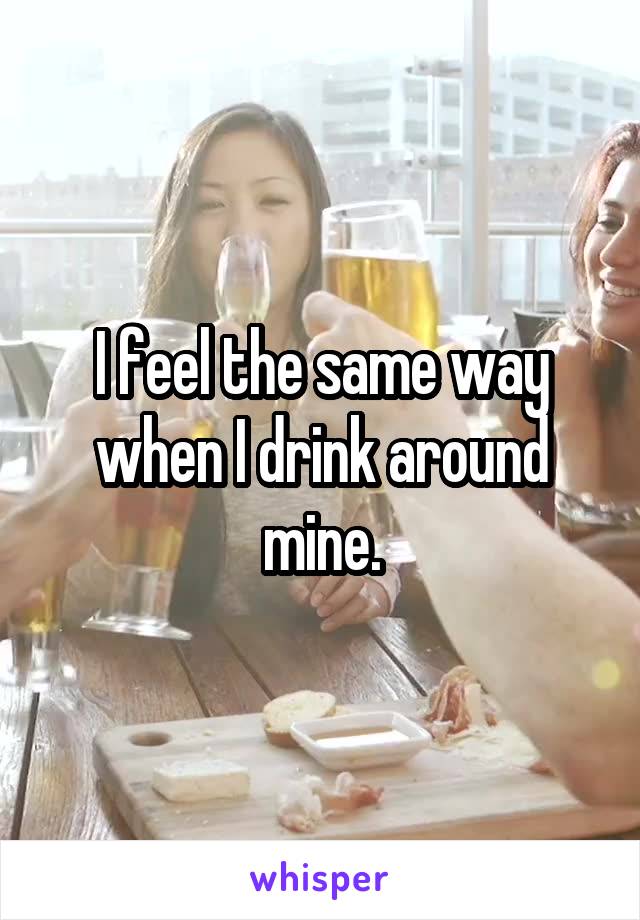 I feel the same way when I drink around mine.