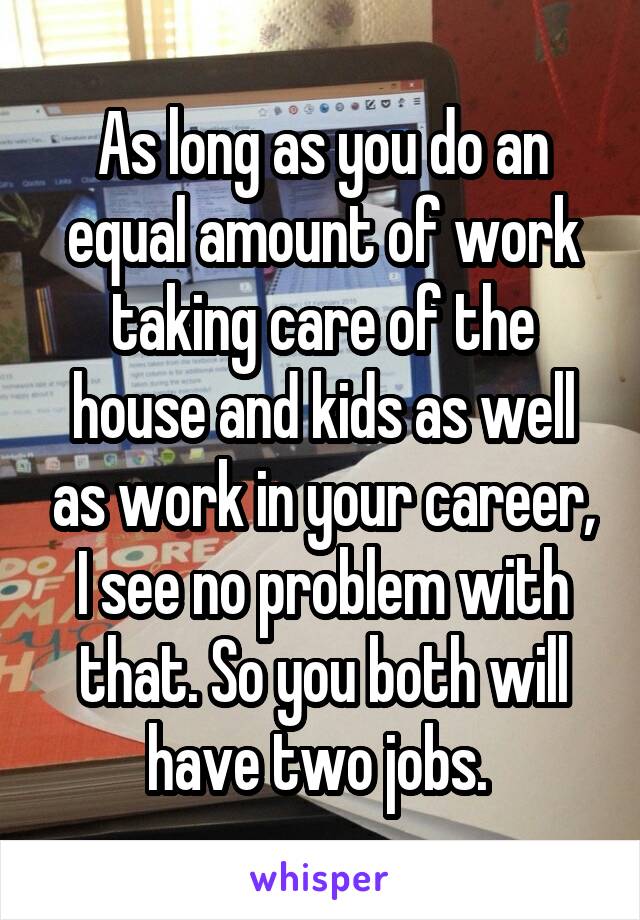 As long as you do an equal amount of work taking care of the house and kids as well as work in your career, I see no problem with that. So you both will have two jobs. 