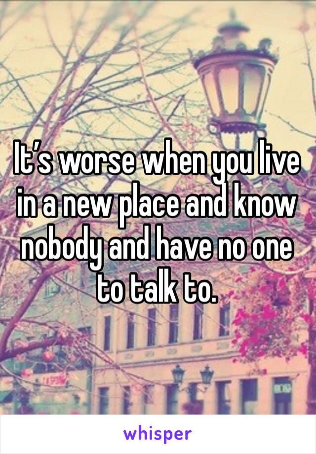 It’s worse when you live in a new place and know nobody and have no one to talk to. 