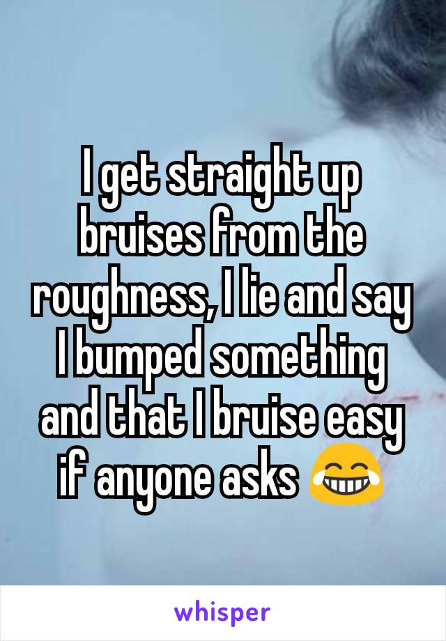 I get straight up bruises from the roughness, I lie and say I bumped something and that I bruise easy if anyone asks 😂