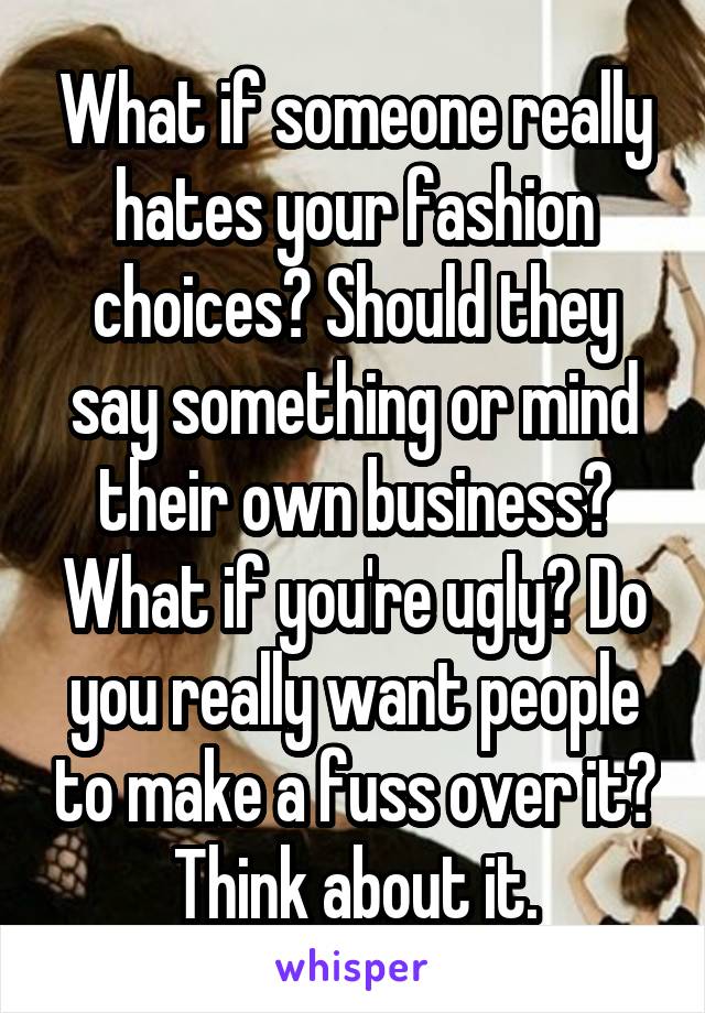 What if someone really hates your fashion choices? Should they say something or mind their own business? What if you're ugly? Do you really want people to make a fuss over it? Think about it.