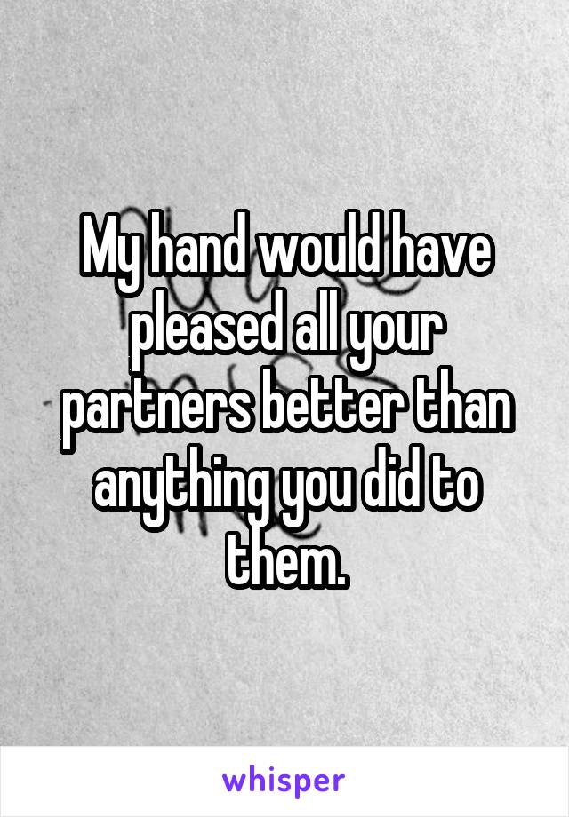 My hand would have pleased all your partners better than anything you did to them.