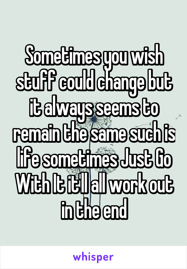 Sometimes you wish stuff could change but it always seems to remain the same such is life sometimes Just Go With It it'll all work out in the end