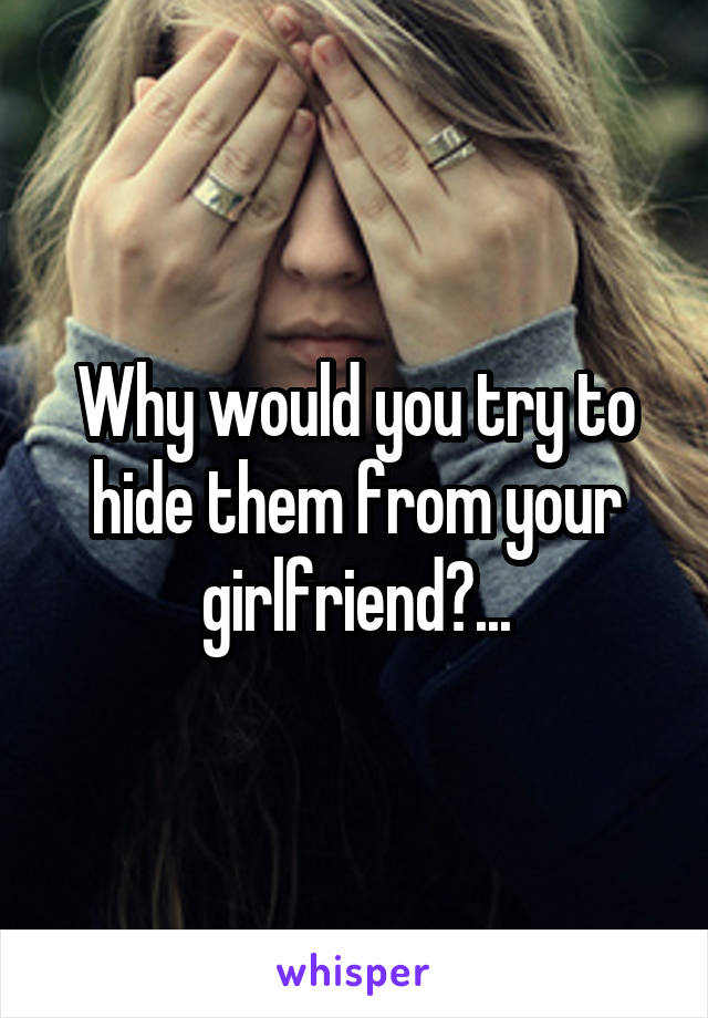 Why would you try to hide them from your girlfriend?...