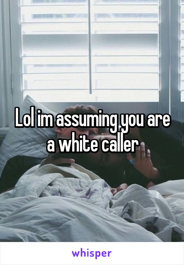 Lol im assuming you are a white caller