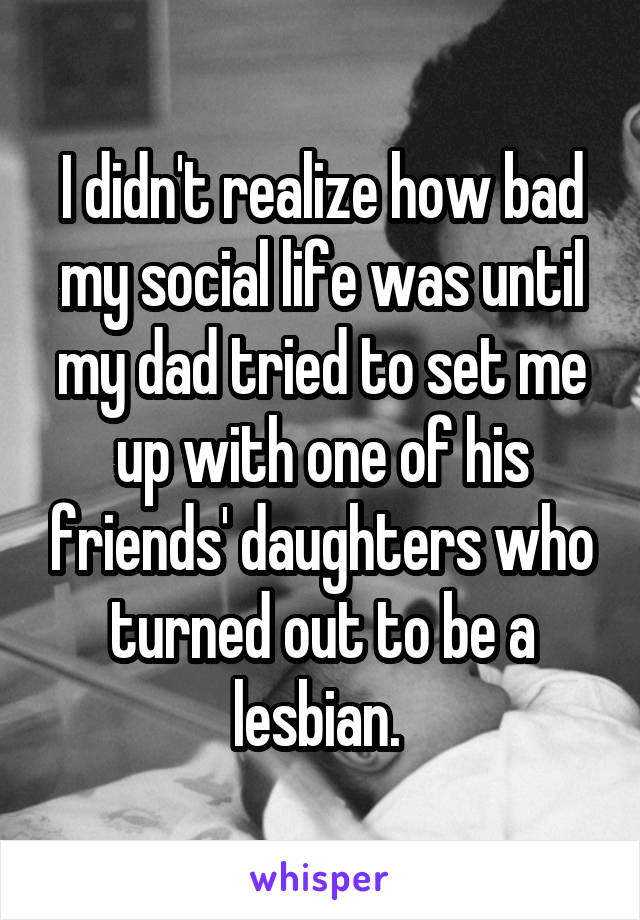 I didn't realize how bad my social life was until my dad tried to set me up with one of his friends' daughters who turned out to be a lesbian. 