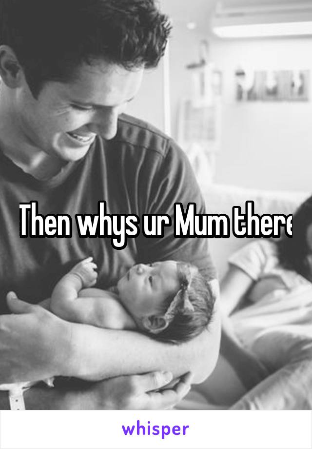 Then whys ur Mum there