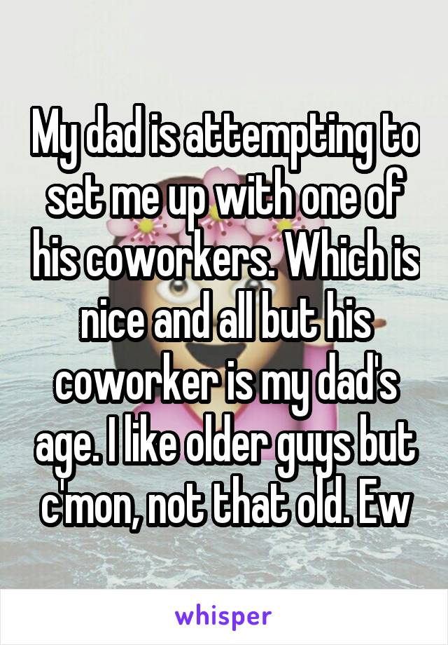My dad is attempting to set me up with one of his coworkers. Which is nice and all but his coworker is my dad's age. I like older guys but c'mon, not that old. Ew