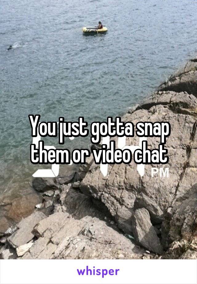 You just gotta snap them or video chat