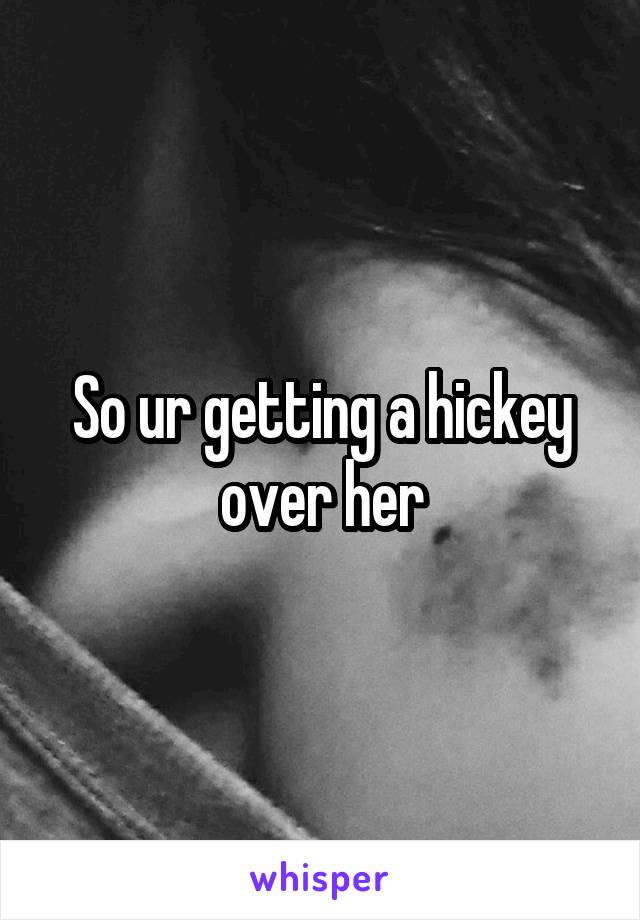 So ur getting a hickey over her