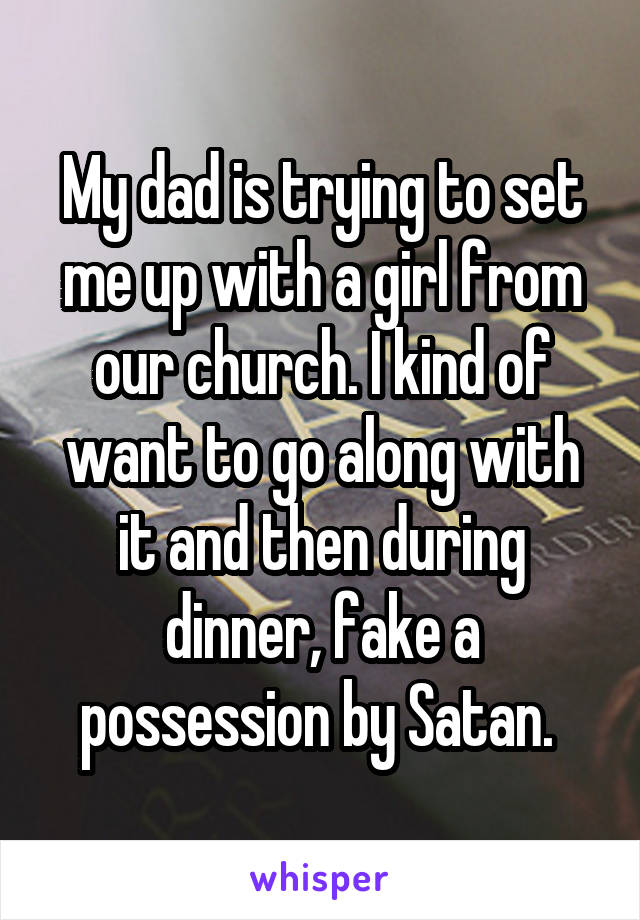 My dad is trying to set me up with a girl from our church. I kind of want to go along with it and then during dinner, fake a possession by Satan. 