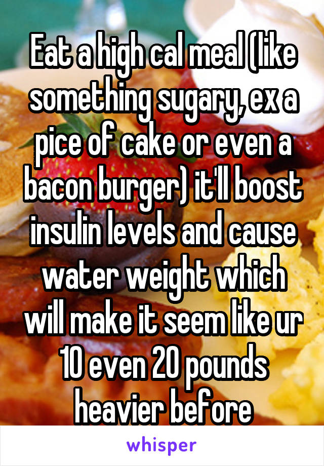 Eat a high cal meal (like something sugary, ex a pice of cake or even a bacon burger) it'll boost insulin levels and cause water weight which will make it seem like ur 10 even 20 pounds heavier before