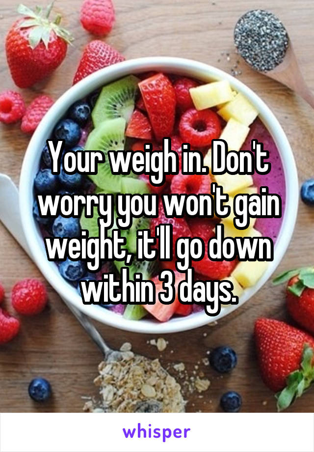 Your weigh in. Don't worry you won't gain weight, it'll go down within 3 days.