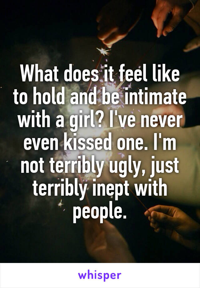 What does it feel like to hold and be intimate with a girl? I've never even kissed one. I'm not terribly ugly, just terribly inept with people.