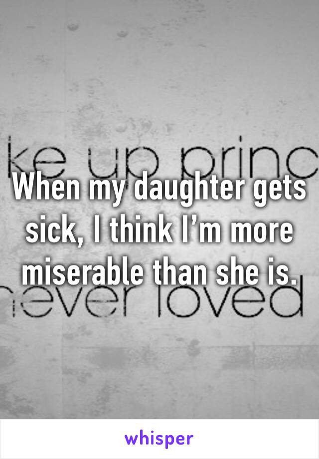 When my daughter gets sick, I think I’m more miserable than she is.