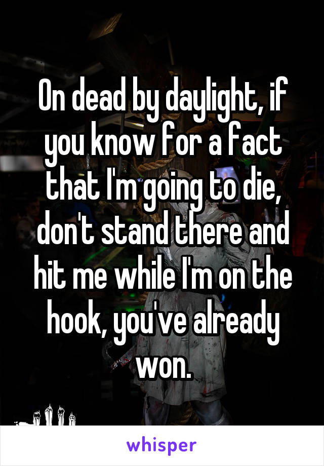 On dead by daylight, if you know for a fact that I'm going to die, don't stand there and hit me while I'm on the hook, you've already won.