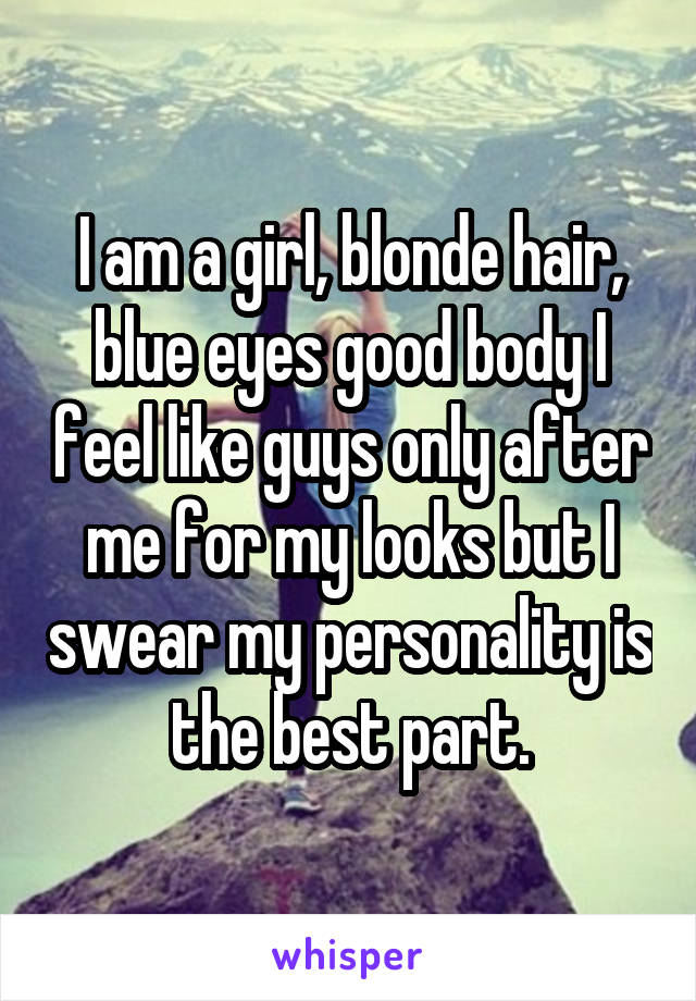 I am a girl, blonde hair, blue eyes good body I feel like guys only after me for my looks but I swear my personality is the best part.