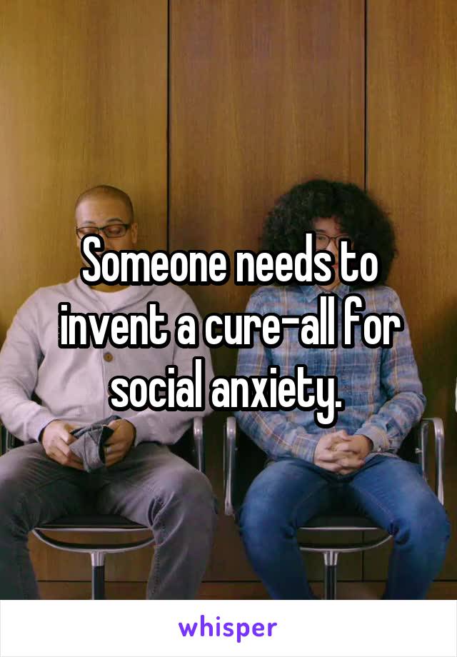 Someone needs to invent a cure-all for social anxiety. 