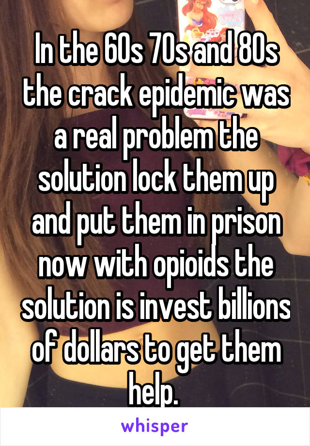 In the 60s 70s and 80s the crack epidemic was a real problem the solution lock them up and put them in prison now with opioids the solution is invest billions of dollars to get them help. 