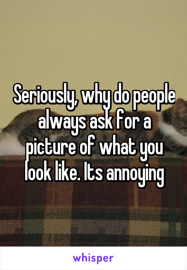 Seriously, why do people always ask for a picture of what you look like. Its annoying