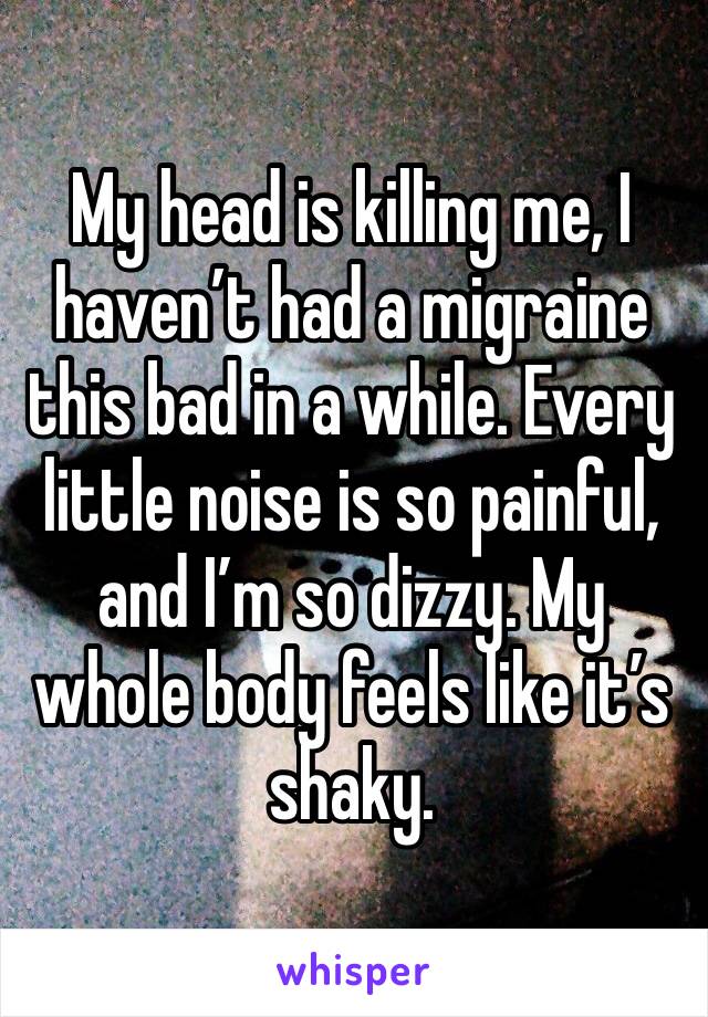 My head is killing me, I haven’t had a migraine this bad in a while. Every little noise is so painful, and I’m so dizzy. My whole body feels like it’s shaky. 