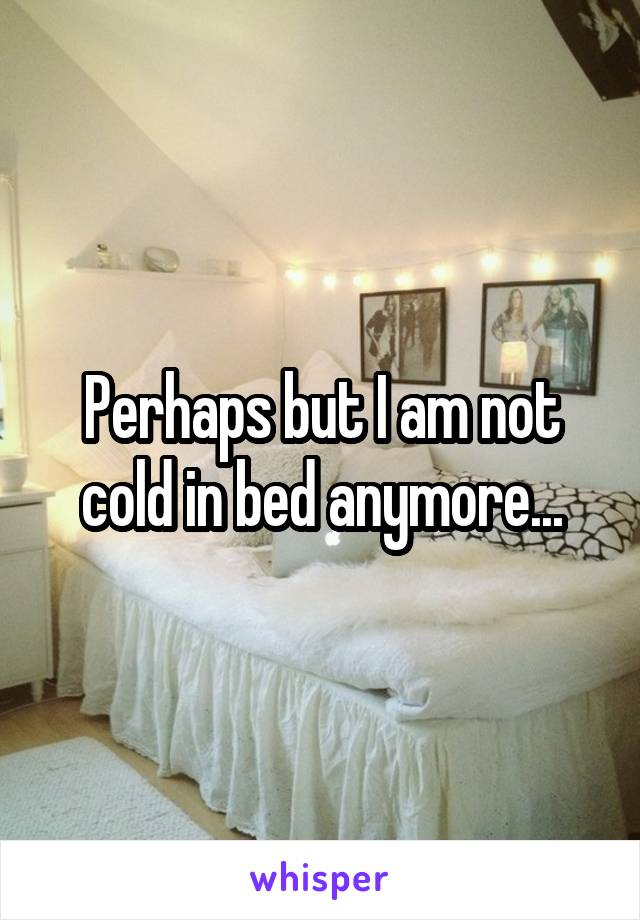Perhaps but I am not cold in bed anymore...