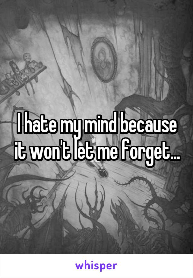 I hate my mind because it won't let me forget...
